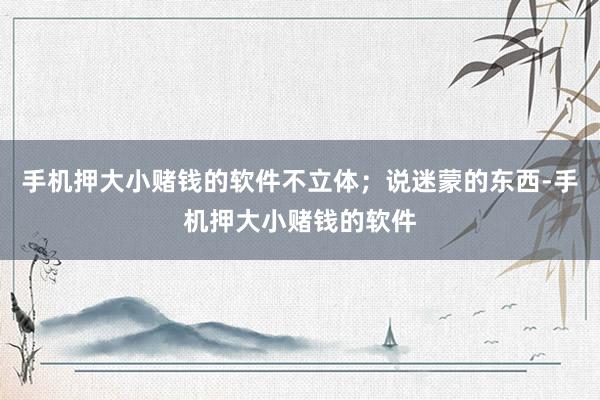 手机押大小赌钱的软件不立体；说迷蒙的东西-手机押大小赌钱的软件