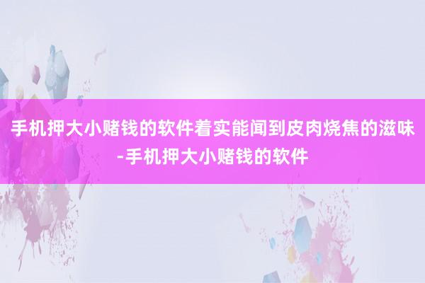 手机押大小赌钱的软件着实能闻到皮肉烧焦的滋味-手机押大小赌钱的软件