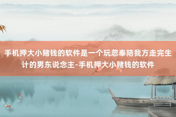 手机押大小赌钱的软件是一个玩忽奉陪我方走完生计的男东说念主-手机押大小赌钱的软件
