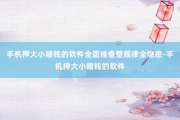 手机押大小赌钱的软件全面排查整规律全隐患-手机押大小赌钱的软件