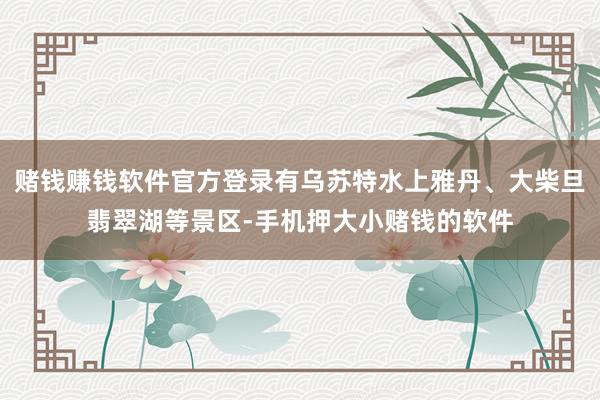 赌钱赚钱软件官方登录有乌苏特水上雅丹、大柴旦翡翠湖等景区-手机押大小赌钱的软件
