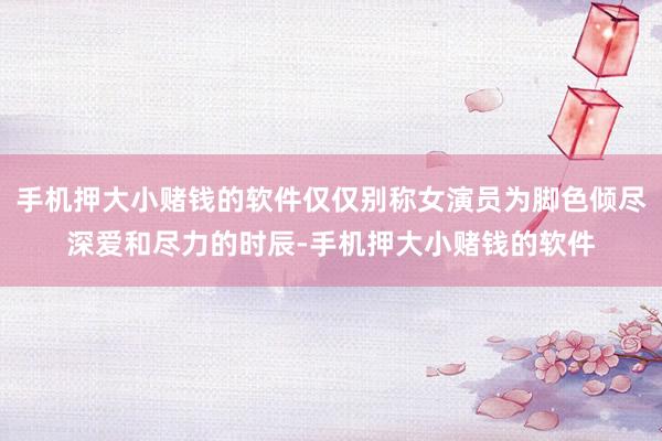 手机押大小赌钱的软件仅仅别称女演员为脚色倾尽深爱和尽力的时辰-手机押大小赌钱的软件