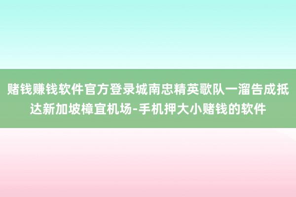 赌钱赚钱软件官方登录城南忠精英歌队一溜告成抵达新加坡樟宜机场-手机押大小赌钱的软件