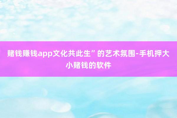 赌钱赚钱app文化共此生”的艺术氛围-手机押大小赌钱的软件