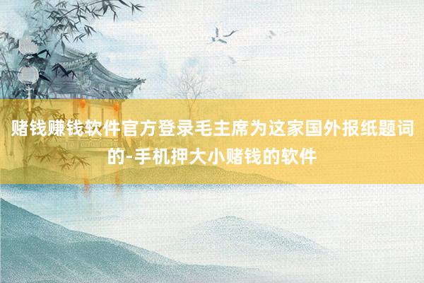 赌钱赚钱软件官方登录毛主席为这家国外报纸题词的-手机押大小赌钱的软件