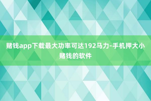 赌钱app下载最大功率可达192马力-手机押大小赌钱的软件
