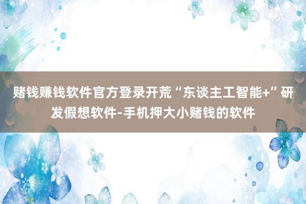 赌钱赚钱软件官方登录开荒“东谈主工智能+”研发假想软件-手机押大小赌钱的软件