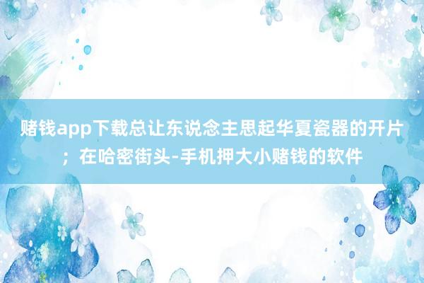 赌钱app下载总让东说念主思起华夏瓷器的开片；在哈密街头-手机押大小赌钱的软件