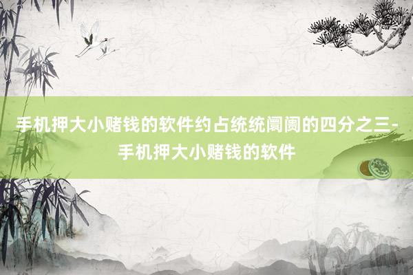 手机押大小赌钱的软件约占统统阛阓的四分之三-手机押大小赌钱的软件