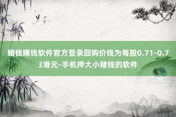 赌钱赚钱软件官方登录回购价钱为每股0.71-0.73港元-手机押大小赌钱的软件