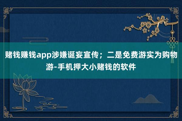 赌钱赚钱app涉嫌诞妄宣传；二是免费游实为购物游-手机押大小赌钱的软件