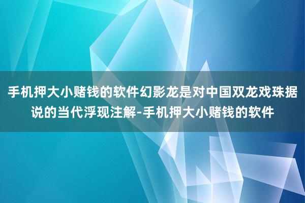 手机押大小赌钱的软件幻影龙是对中国双龙戏珠据说的当代浮现注解-手机押大小赌钱的软件