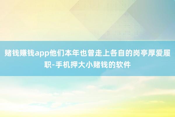 赌钱赚钱app他们本年也曾走上各自的岗亭厚爱履职-手机押大小赌钱的软件