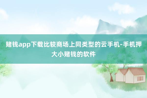 赌钱app下载比较商场上同类型的云手机-手机押大小赌钱的软件