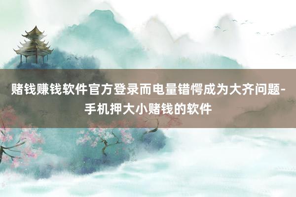 赌钱赚钱软件官方登录而电量错愕成为大齐问题-手机押大小赌钱的软件