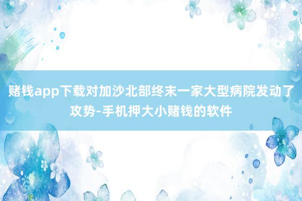 赌钱app下载对加沙北部终末一家大型病院发动了攻势-手机押大小赌钱的软件