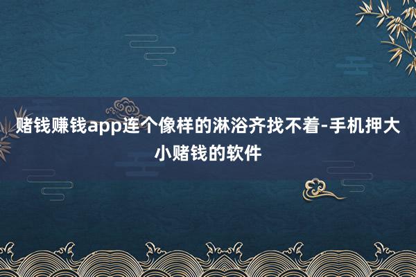 赌钱赚钱app连个像样的淋浴齐找不着-手机押大小赌钱的软件