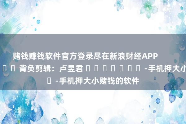 赌钱赚钱软件官方登录尽在新浪财经APP            						背负剪辑：卢昱君 							-手机押大小赌钱的软件