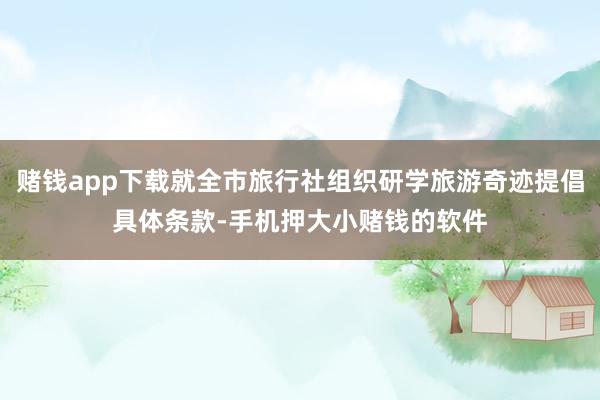赌钱app下载就全市旅行社组织研学旅游奇迹提倡具体条款-手机押大小赌钱的软件