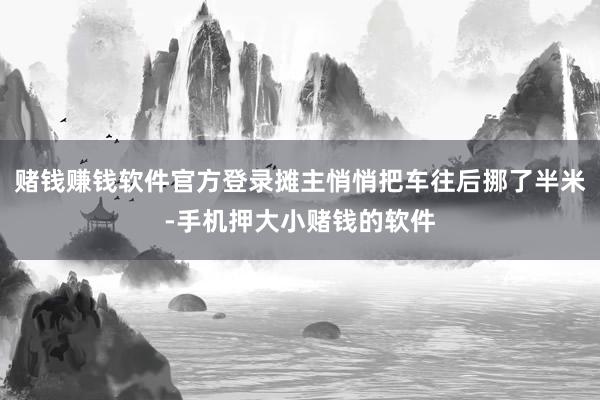 赌钱赚钱软件官方登录摊主悄悄把车往后挪了半米-手机押大小赌钱的软件