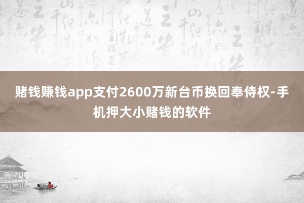 赌钱赚钱app支付2600万新台币换回奉侍权-手机押大小赌钱的软件