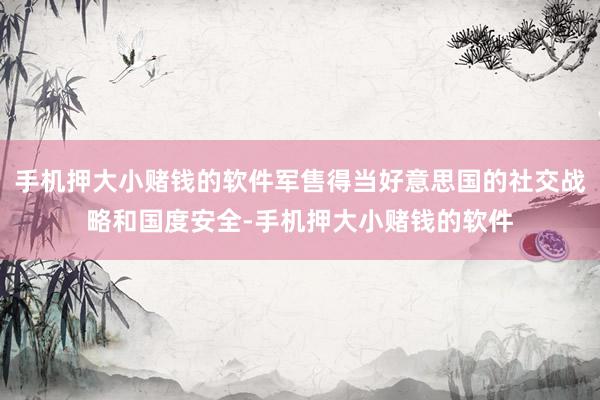 手机押大小赌钱的软件军售得当好意思国的社交战略和国度安全-手机押大小赌钱的软件