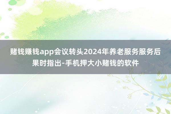 赌钱赚钱app　　会议转头2024年养老服务服务后果时指出-手机押大小赌钱的软件