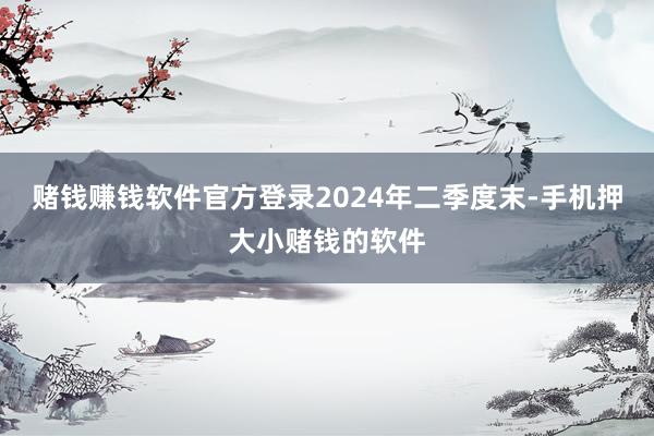赌钱赚钱软件官方登录　　2024年二季度末-手机押大小赌钱的软件