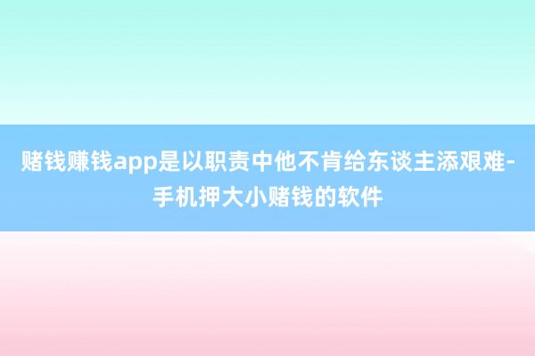 赌钱赚钱app是以职责中他不肯给东谈主添艰难-手机押大小赌钱的软件