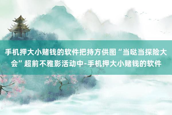 手机押大小赌钱的软件把持方供图“当哒当探险大会”超前不雅影活动中-手机押大小赌钱的软件
