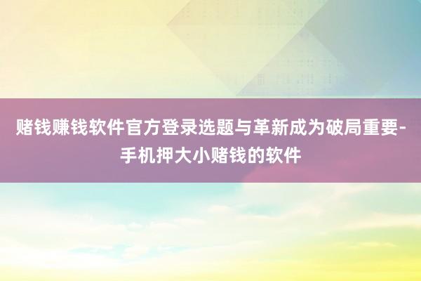 赌钱赚钱软件官方登录选题与革新成为破局重要-手机押大小赌钱的软件