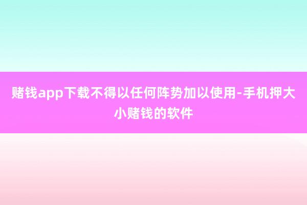 赌钱app下载不得以任何阵势加以使用-手机押大小赌钱的软件