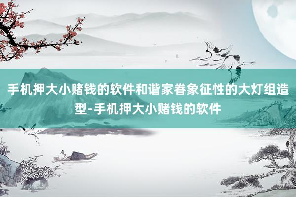 手机押大小赌钱的软件和谐家眷象征性的大灯组造型-手机押大小赌钱的软件