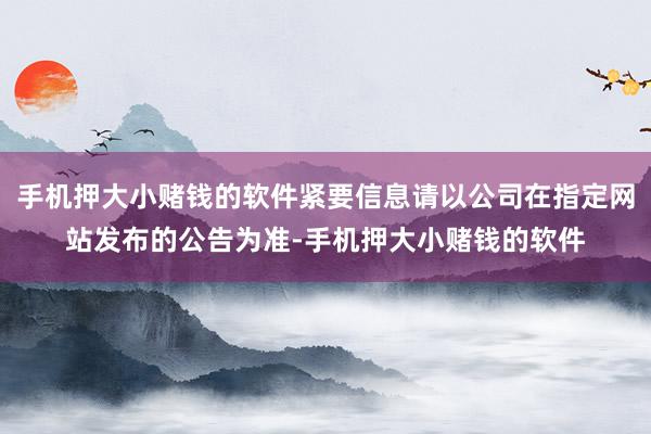 手机押大小赌钱的软件紧要信息请以公司在指定网站发布的公告为准-手机押大小赌钱的软件