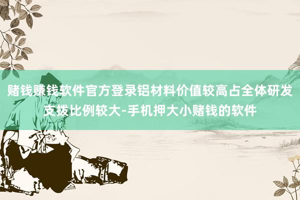 赌钱赚钱软件官方登录铝材料价值较高占全体研发支拨比例较大-手机押大小赌钱的软件