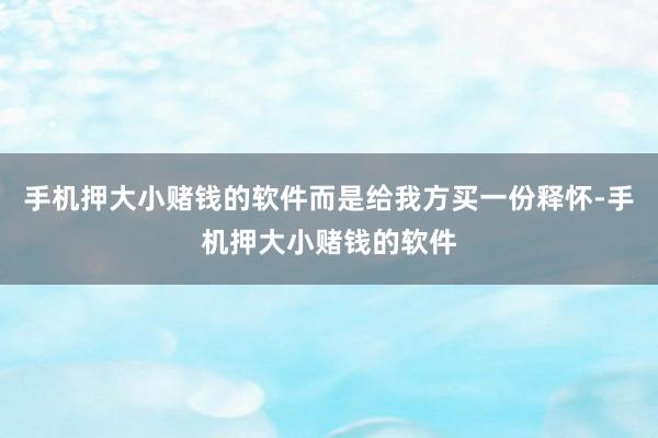 手机押大小赌钱的软件而是给我方买一份释怀-手机押大小赌钱的软件