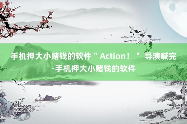 手机押大小赌钱的软件＂Action！＂ 导演喊完-手机押大小赌钱的软件