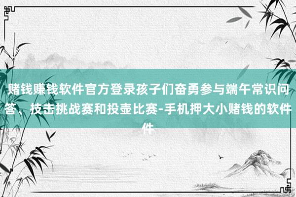 赌钱赚钱软件官方登录孩子们奋勇参与端午常识问答、技击挑战赛和投壶比赛-手机押大小赌钱的软件