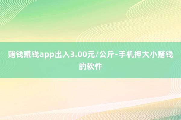 赌钱赚钱app出入3.00元/公斤-手机押大小赌钱的软件