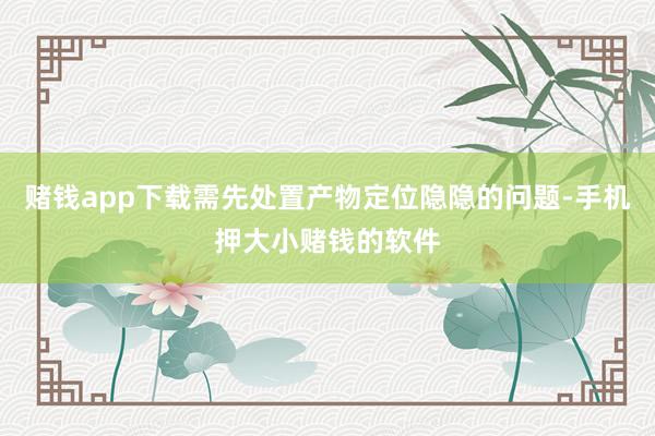 赌钱app下载需先处置产物定位隐隐的问题-手机押大小赌钱的软件