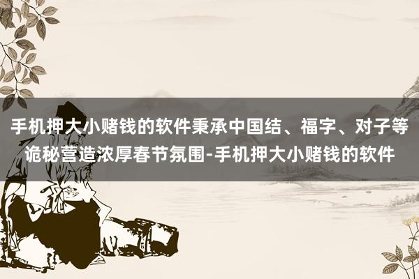 手机押大小赌钱的软件秉承中国结、福字、对子等诡秘营造浓厚春节氛围-手机押大小赌钱的软件