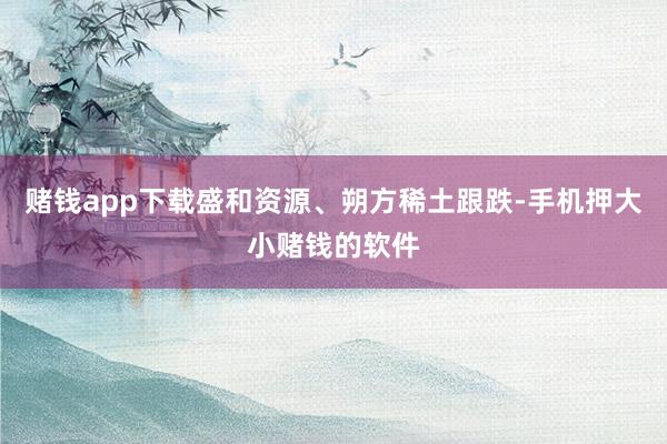 赌钱app下载盛和资源、朔方稀土跟跌-手机押大小赌钱的软件