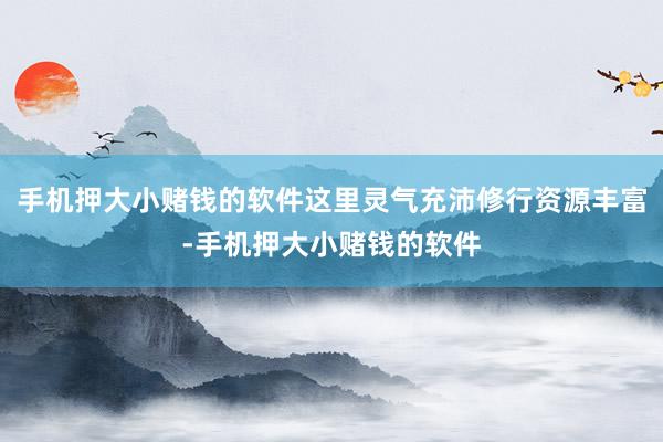 手机押大小赌钱的软件这里灵气充沛修行资源丰富-手机押大小赌钱的软件