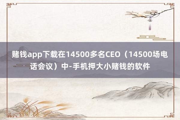赌钱app下载在14500多名CEO（14500场电话会议）中-手机押大小赌钱的软件