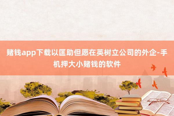 赌钱app下载以匡助但愿在英树立公司的外企-手机押大小赌钱的软件