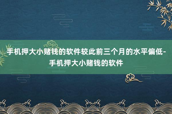 手机押大小赌钱的软件较此前三个月的水平偏低-手机押大小赌钱的软件