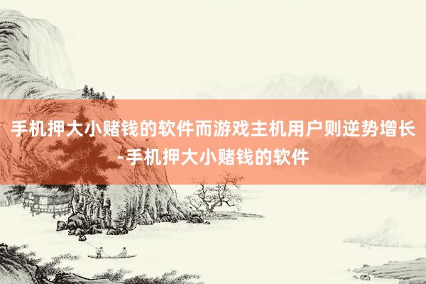 手机押大小赌钱的软件而游戏主机用户则逆势增长-手机押大小赌钱的软件
