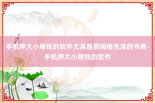 手机押大小赌钱的软件尤其是那间橙色漆的书斋-手机押大小赌钱的软件