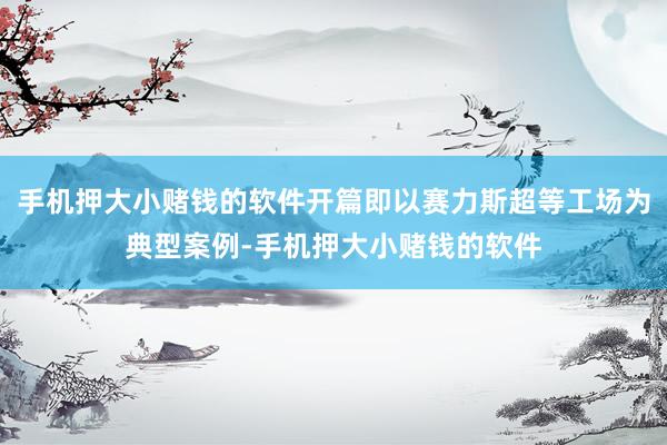 手机押大小赌钱的软件开篇即以赛力斯超等工场为典型案例-手机押大小赌钱的软件