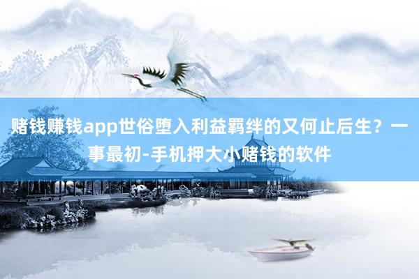 赌钱赚钱app世俗堕入利益羁绊的又何止后生？一事最初-手机押大小赌钱的软件